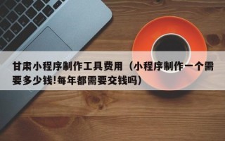 伊犁哈萨克甘肃小程序制作工具费用（小程序制作一个需要多少钱!每年都需要交钱吗）