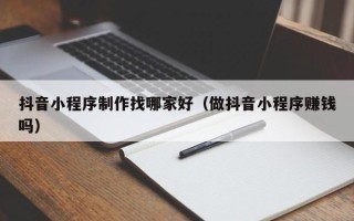 伊犁哈萨克抖音小程序制作找哪家好（做抖音小程序赚钱吗）