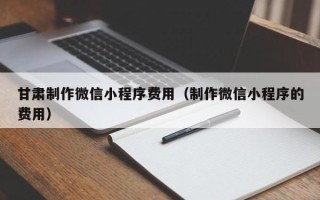 伊犁哈萨克甘肃制作微信小程序费用（制作微信小程序的费用）