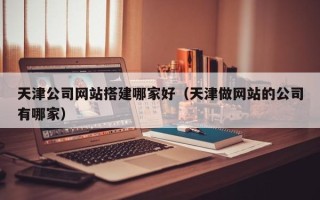 伊犁哈萨克天津公司网站搭建哪家好（天津做网站的公司有哪家）