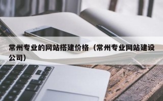 伊犁哈萨克常州专业的网站搭建价格（常州专业网站建设公司）