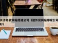 伊犁哈萨克长沙外贸网站搭建公司（建外贸网站哪家公司好）