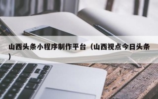 伊犁哈萨克山西头条小程序制作平台（山西视点今日头条）